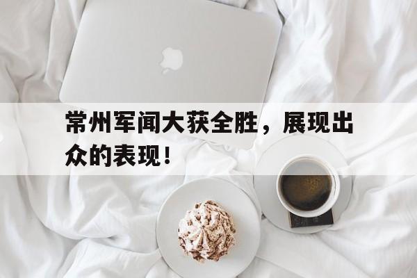 常州军闻大获全胜，展现出众的表现！的简单介绍